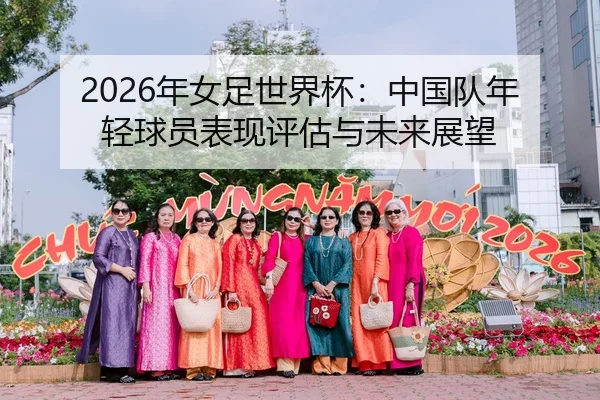 2026年女足世界杯：中国队年轻球员表现评估与未来展望